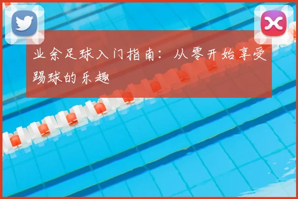 业余足球入门指南：从零开始享受踢球的乐趣