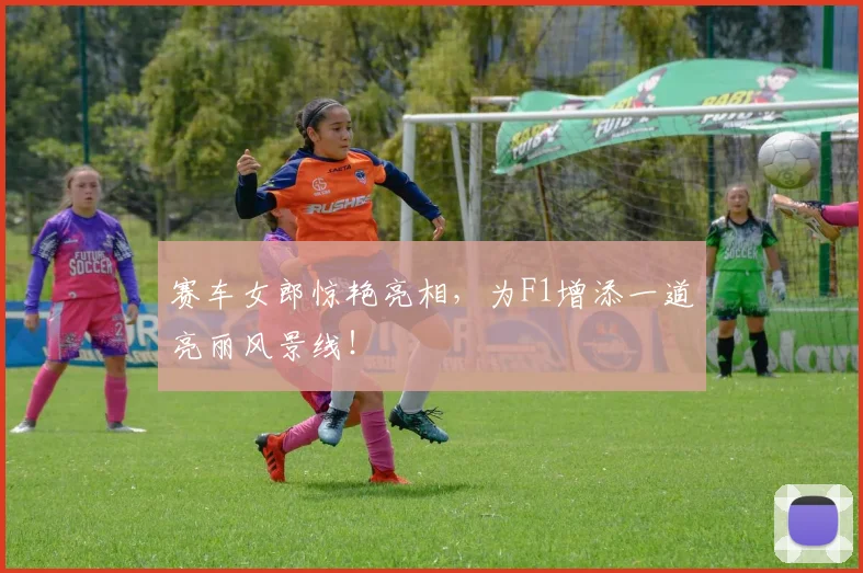 赛车女郎惊艳亮相,为F1增添一道亮丽风景线!